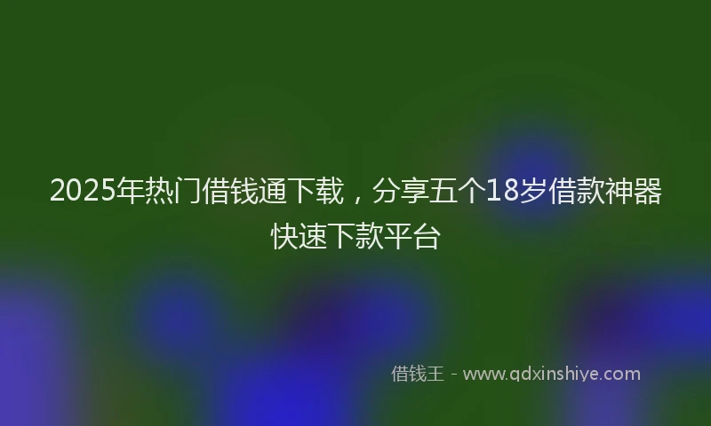 2025年热门借钱通下载，分享五个18岁借款神器快速下款平台