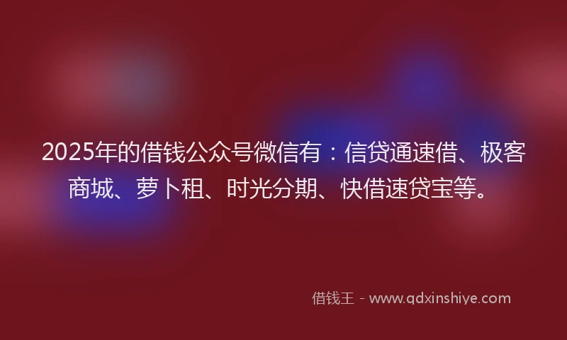 2025年的借钱公众号微信有：信贷通速借、极客商城、萝卜租、时光分期、快借速贷宝等。