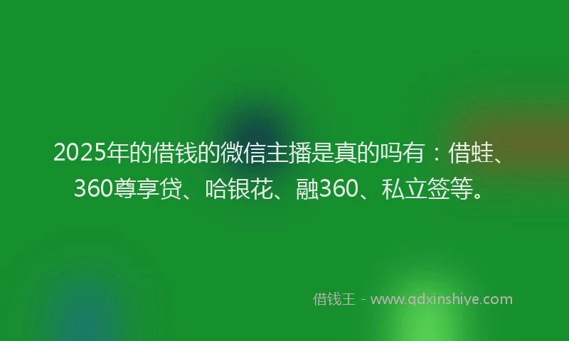 2025年的借钱的微信主播是真的吗有：借蛙、360尊享贷、哈银花、融360、私立签等。