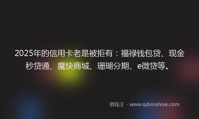 2025年的信用卡老是被拒有：福禄钱包贷、现金秒贷通、魔快商城、珊瑚分期、e微贷等。