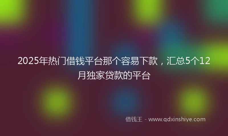 2025年热门借钱平台那个容易下款，汇总5个12月独家贷款的平台