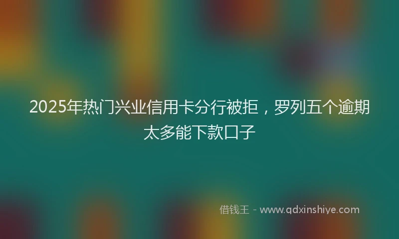 2025年热门兴业信用卡分行被拒，罗列五个逾期太多能下款口子