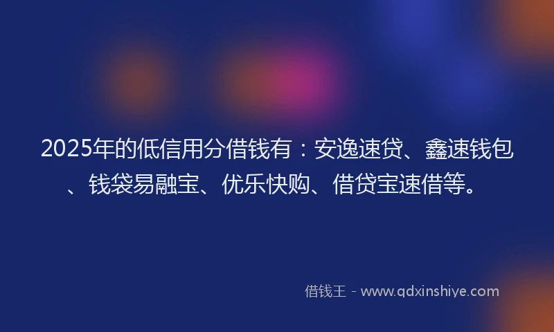 2025年的低信用分借钱有：安逸速贷、鑫速钱包、钱袋易融宝、优乐快购、借贷宝速借等。