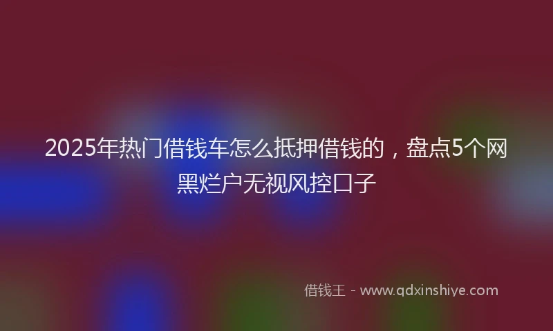 2025年热门借钱车怎么抵押借钱的，盘点5个网黑烂户无视风控口子