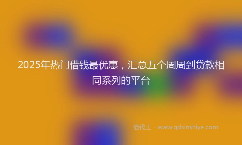2025年热门借钱最优惠，汇总五个周周到贷款相同系列的平台
