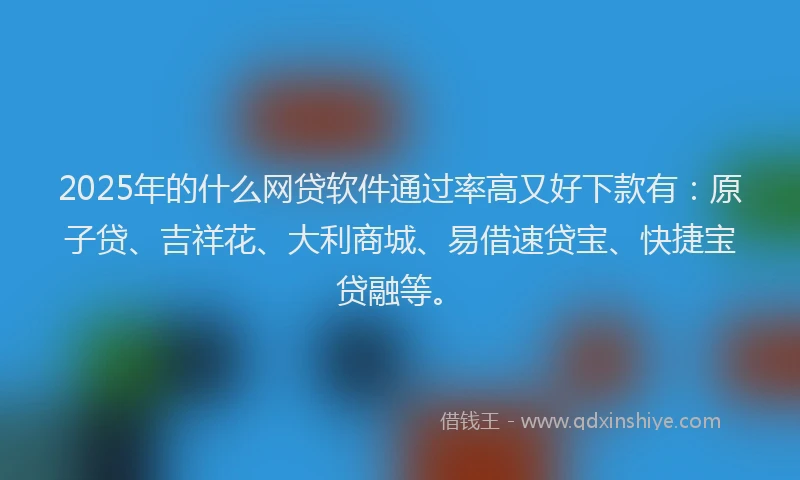 2025年的什么网贷软件通过率高又好下款有：原子贷、吉祥花、大利商城、易借速贷宝、快捷宝贷融等。