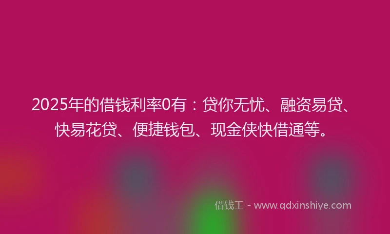 2025年的借钱利率0有：贷你无忧、融资易贷、快易花贷、便捷钱包、现金侠快借通等。