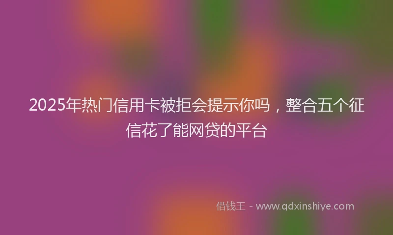 2025年热门信用卡被拒会提示你吗，整合五个征信花了能网贷的平台