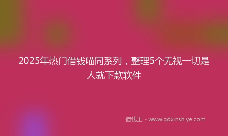 2025年热门借钱喵同系列，整理5个无视一切是人就下款软件