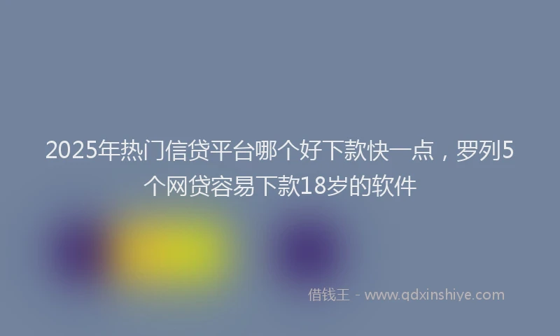 2025年热门信贷平台哪个好下款快一点，罗列5个网贷容易下款18岁的软件