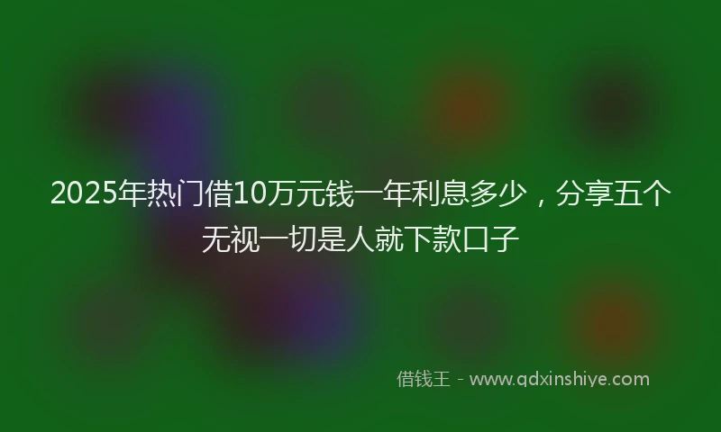 2025年热门借10万元钱一年利息多少，分享五个无视一切是人就下款口子