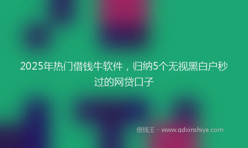 2025年热门借钱牛软件，归纳5个无视黑白户秒过的网贷口子
