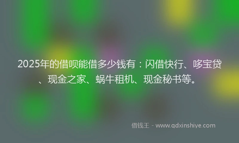 2025年的借呗能借多少钱有：闪借快行、哆宝贷、现金之家、蜗牛租机、现金秘书等。