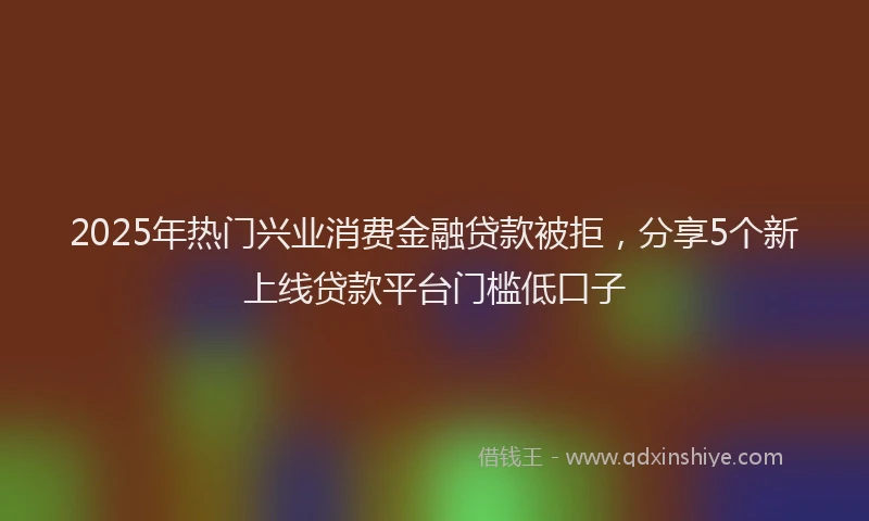 2025年热门兴业消费金融贷款被拒，分享5个新上线贷款平台门槛低口子