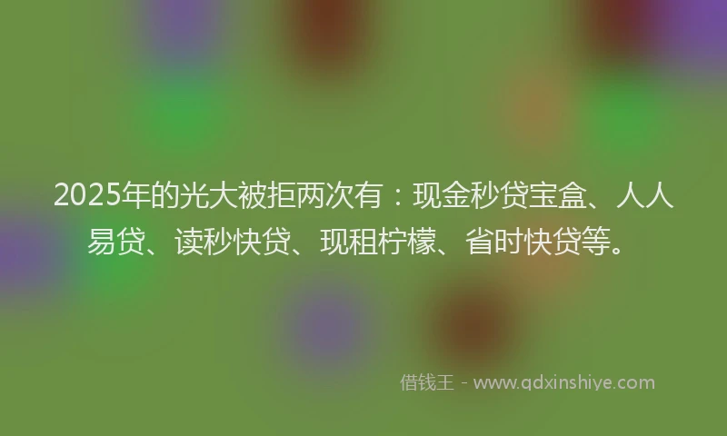2025年的光大被拒两次有：现金秒贷宝盒、人人易贷、读秒快贷、现租柠檬、省时快贷等。