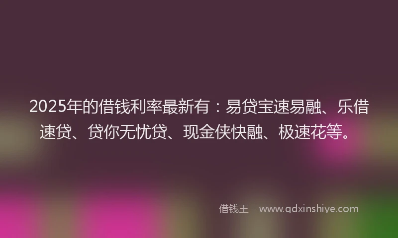 2025年的借钱利率最新有：易贷宝速易融、乐借速贷、贷你无忧贷、现金侠快融、极速花等。