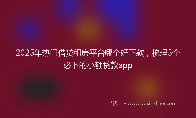 2025年热门借贷租房平台哪个好下款，梳理5个必下的小额贷款app