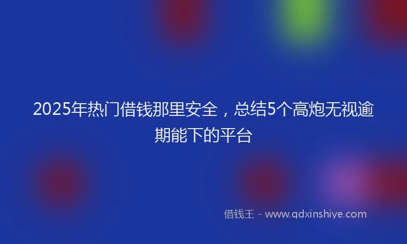 2025年热门借钱那里安全，总结5个高炮无视逾期能下的平台