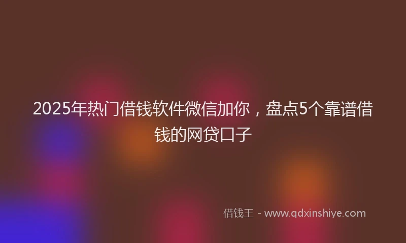 2025年热门借钱软件微信加你，盘点5个靠谱借钱的网贷口子
