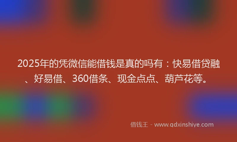 2025年的凭微信能借钱是真的吗有：快易借贷融、好易借、360借条、现金点点、葫芦花等。