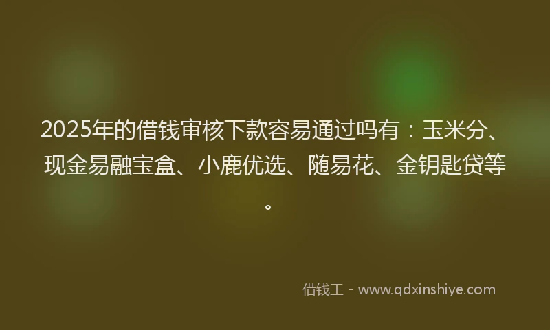 2025年的借钱审核下款容易通过吗有：玉米分、现金易融宝盒、小鹿优选、随易花、金钥匙贷等。