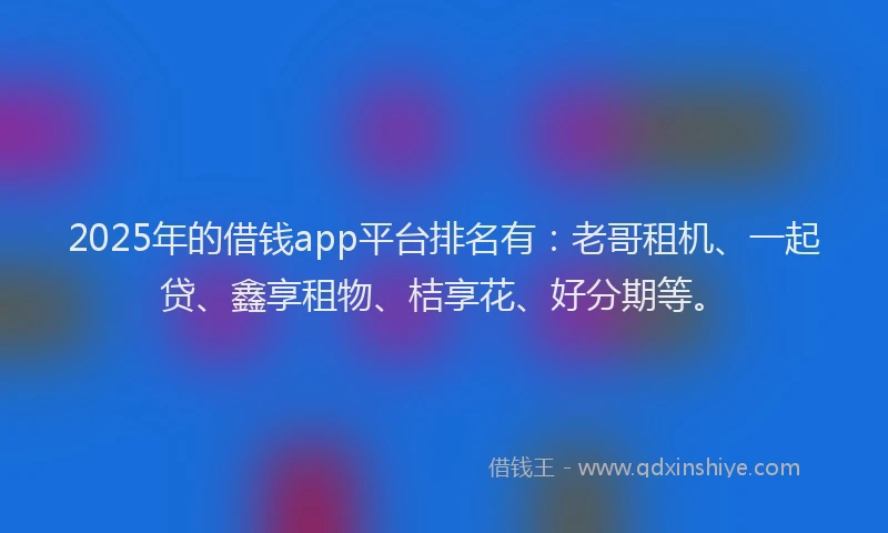 2025年的借钱app平台排名有：老哥租机、一起贷、鑫享租物、桔享花、好分期等。