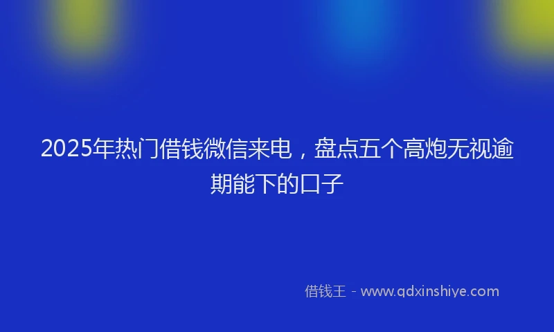 2025年热门借钱微信来电，盘点五个高炮无视逾期能下的口子
