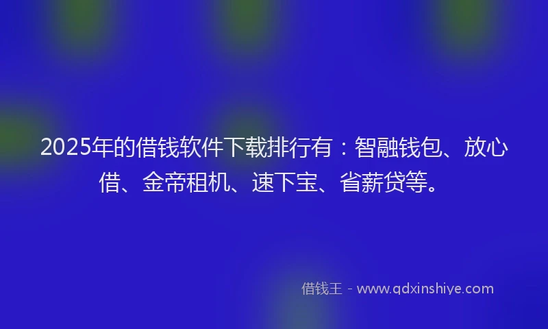 2025年的借钱软件下载排行有：智融钱包、放心借、金帝租机、速下宝、省薪贷等。
