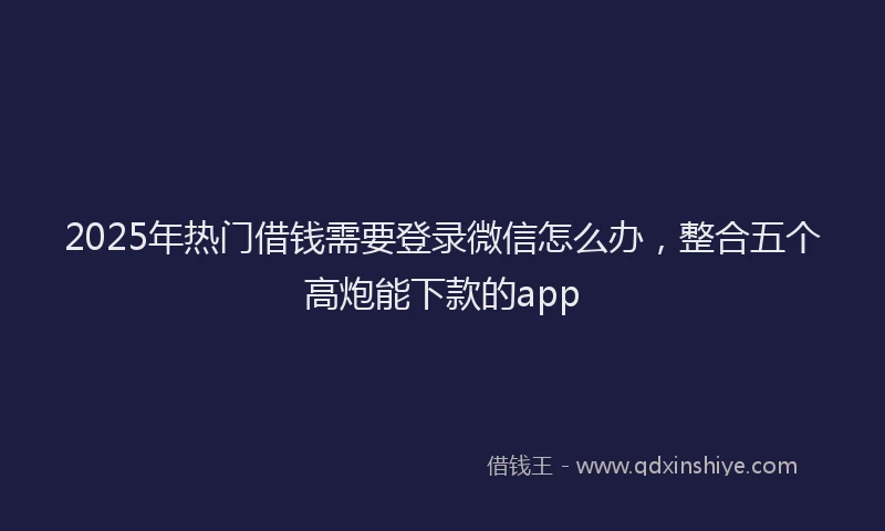 2025年热门借钱需要登录微信怎么办，整合五个高炮能下款的app