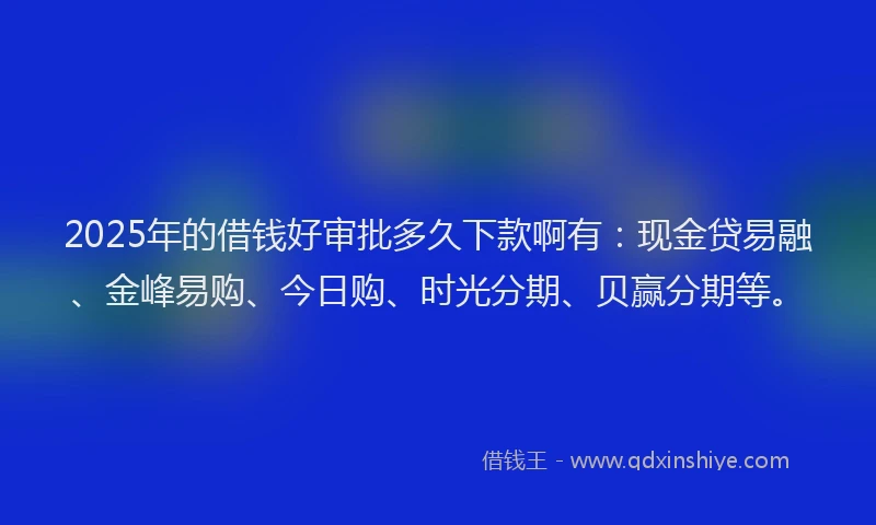 2025年的借钱好审批多久下款啊有：现金贷易融、金峰易购、今日购、时光分期、贝赢分期等。