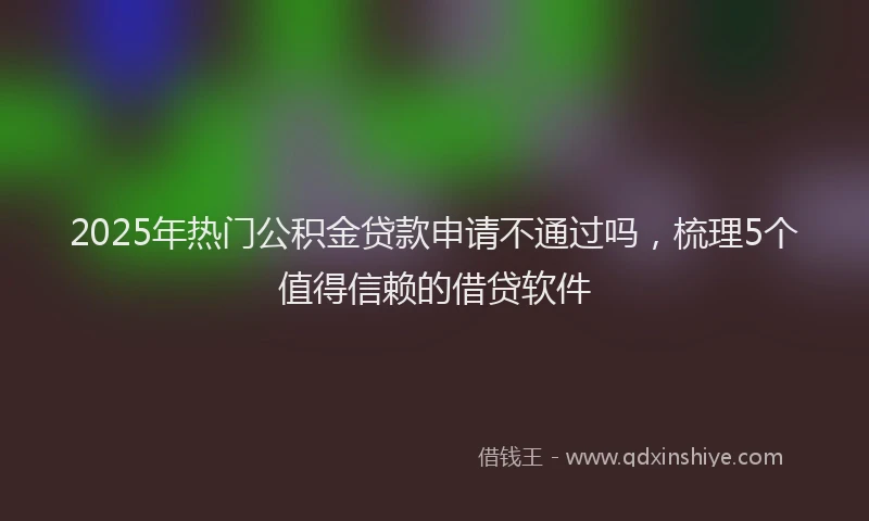 2025年热门公积金贷款申请不通过吗，梳理5个值得信赖的借贷软件