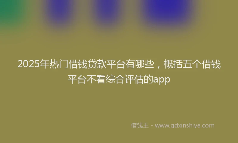 2025年热门借钱贷款平台有哪些，概括五个借钱平台不看综合评估的app