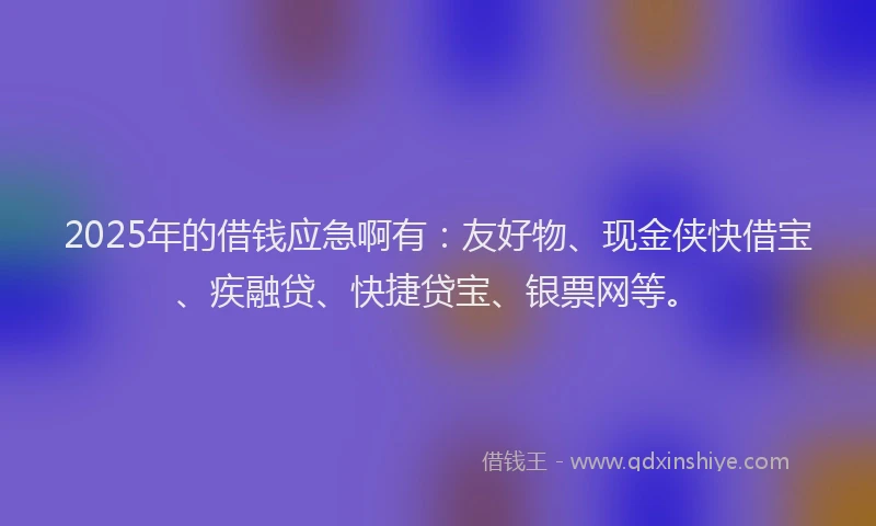 2025年的借钱应急啊有：友好物、现金侠快借宝、疾融贷、快捷贷宝、银票网等。