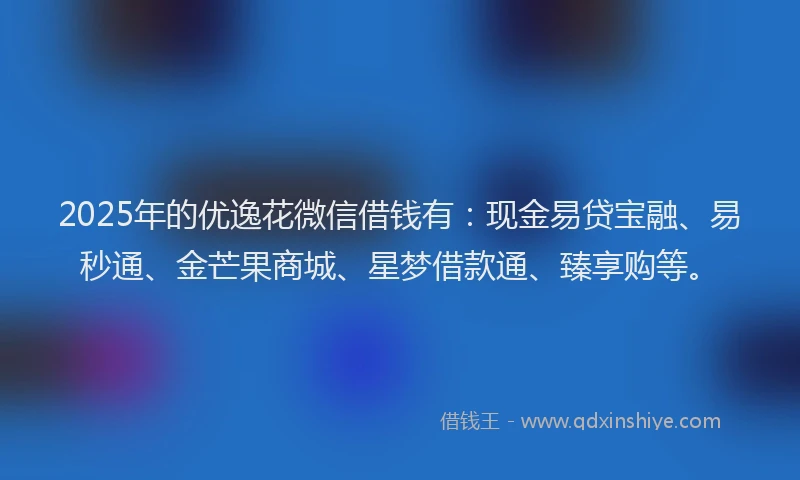 2025年的优逸花微信借钱有：现金易贷宝融、易秒通、金芒果商城、星梦借款通、臻享购等。