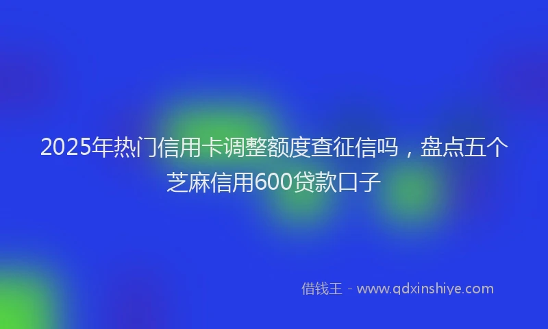 2025年热门信用卡调整额度查征信吗，盘点五个芝麻信用600贷款口子