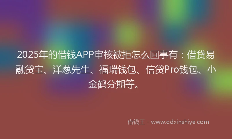 2025年的借钱APP审核被拒怎么回事有：借贷易融贷宝、洋葱先生、福瑞钱包、信贷Pro钱包、小金鹤分期等。
