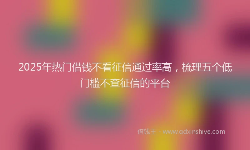 2025年热门借钱不看征信通过率高，梳理五个低门槛不查征信的平台