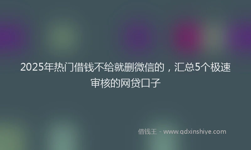 2025年热门借钱不给就删微信的，汇总5个极速审核的网贷口子