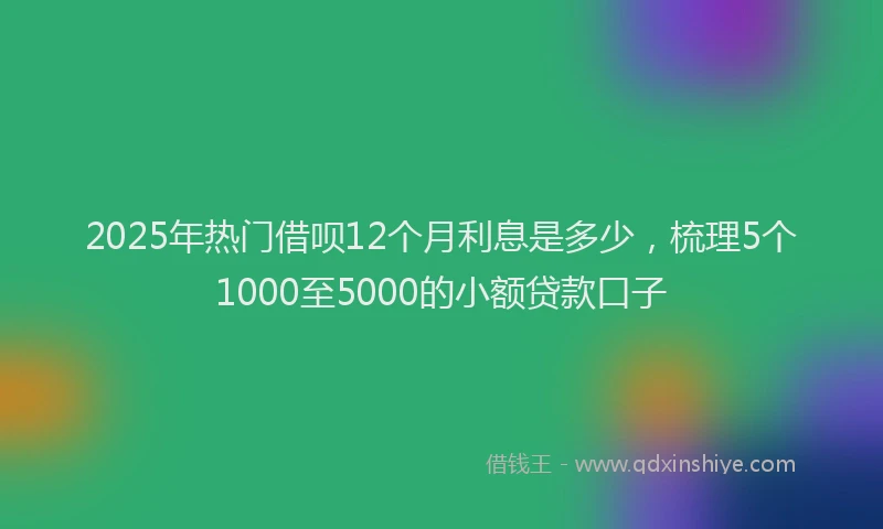 2025年热门借呗12个月利息是多少，梳理5个1000至5000的小额贷款口子
