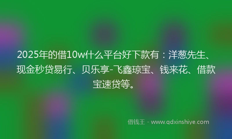 2025年的借10w什么平台好下款有：洋葱先生、现金秒贷易行、贝乐享-飞鑫琼宝、钱来花、借款宝速贷等。