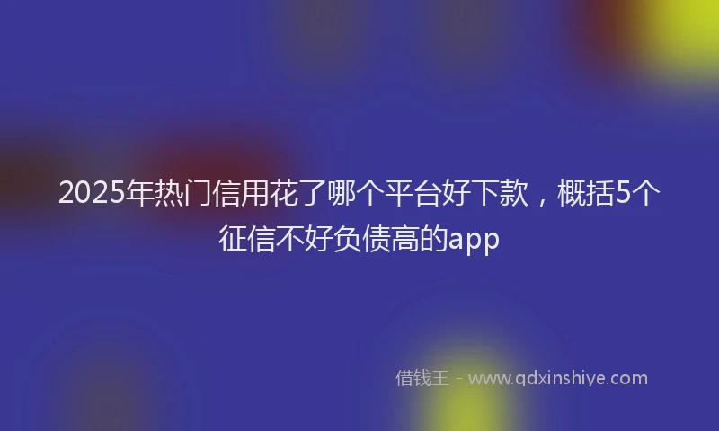2025年热门信用花了哪个平台好下款，概括5个征信不好负债高的app