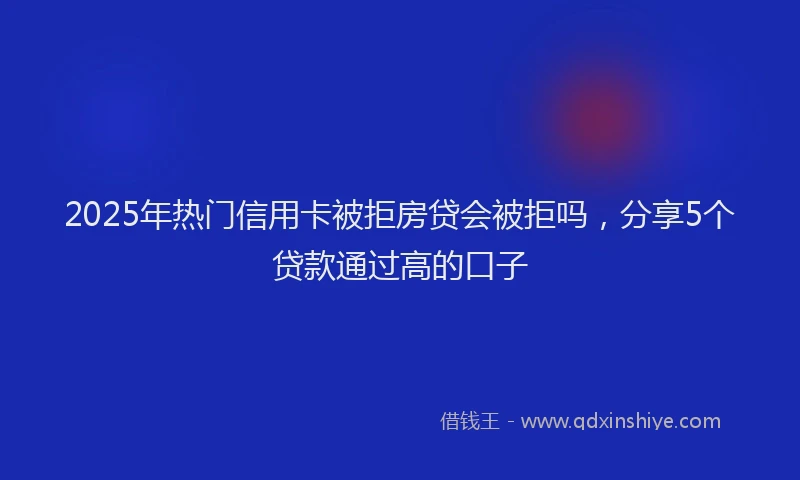 2025年热门信用卡被拒房贷会被拒吗，分享5个贷款通过高的口子