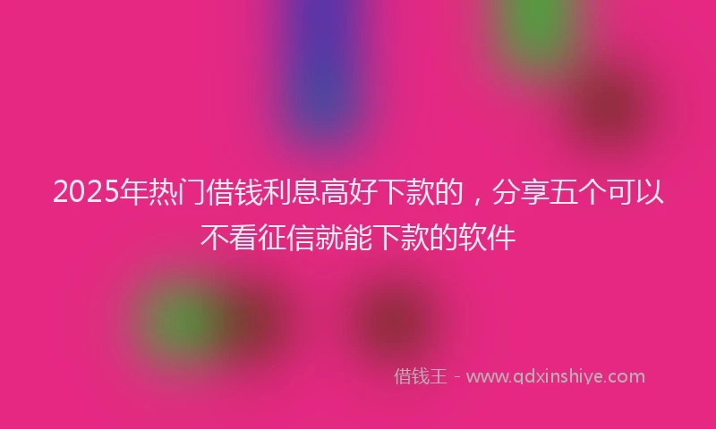 2025年热门借钱利息高好下款的，分享五个可以不看征信就能下款的软件