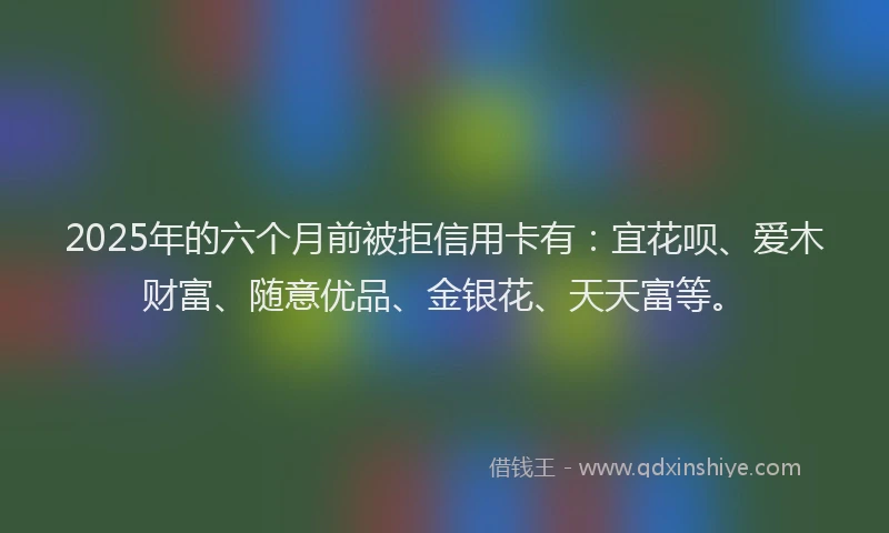 2025年的六个月前被拒信用卡有：宜花呗、爱木财富、随意优品、金银花、天天富等。