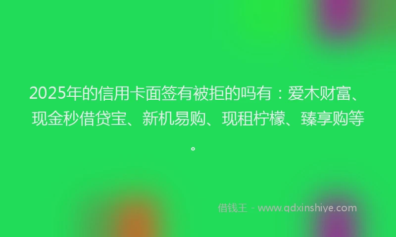 2025年的信用卡面签有被拒的吗有：爱木财富、现金秒借贷宝、新机易购、现租柠檬、臻享购等。