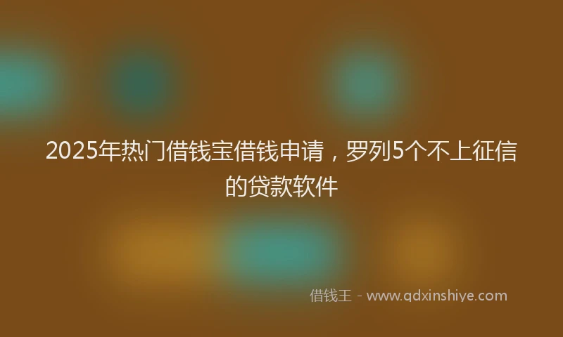 2025年热门借钱宝借钱申请，罗列5个不上征信的贷款软件