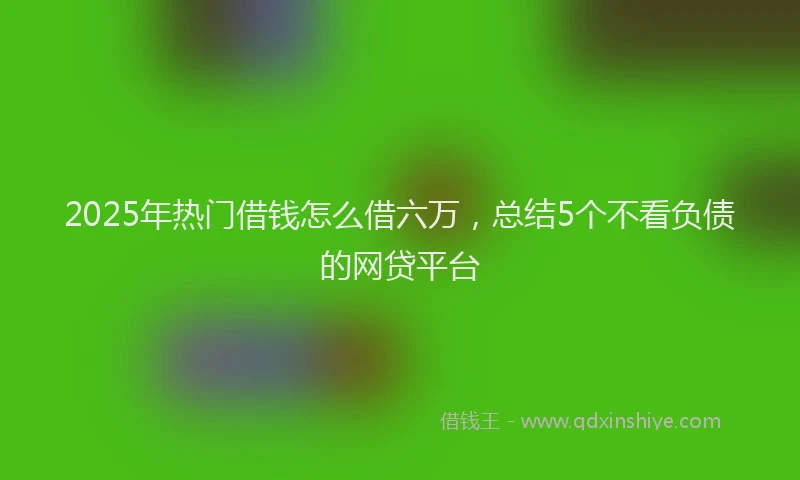 2025年热门借钱怎么借六万，总结5个不看负债的网贷平台