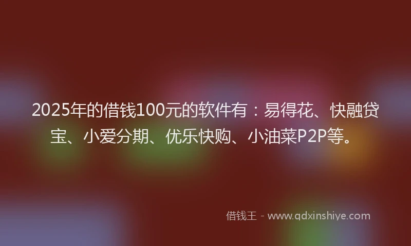 2025年的借钱100元的软件有：易得花、快融贷宝、小爱分期、优乐快购、小油菜P2P等。