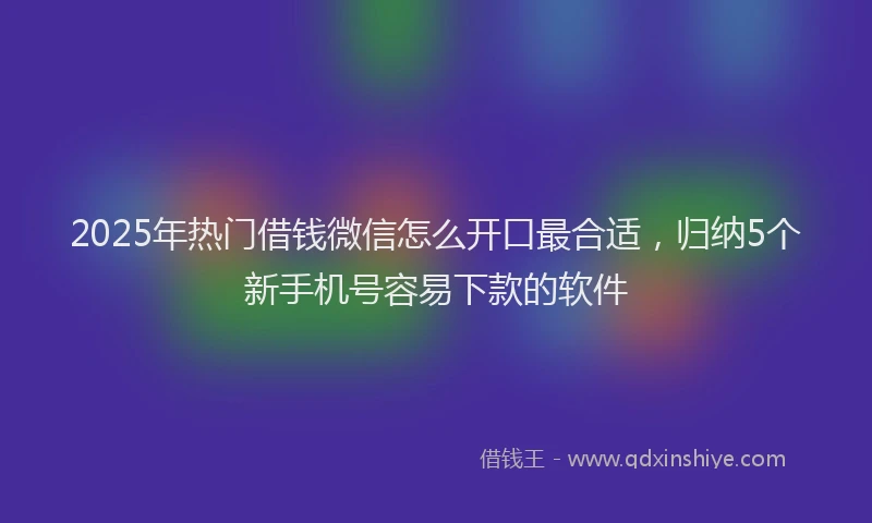 2025年热门借钱微信怎么开口最合适，归纳5个新手机号容易下款的软件