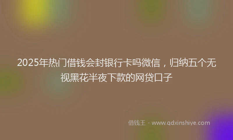 2025年热门借钱会封银行卡吗微信，归纳五个无视黑花半夜下款的网贷口子